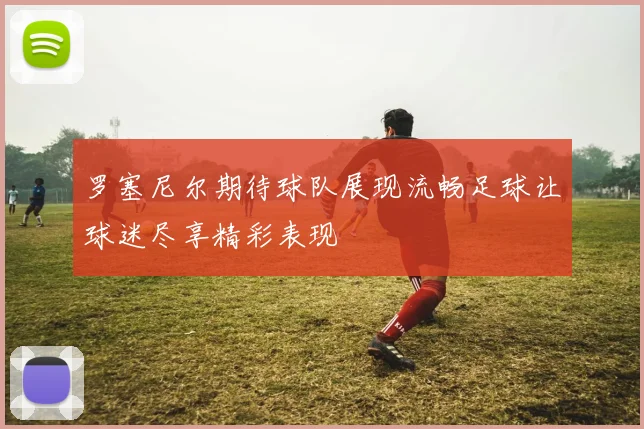 罗塞尼尔期待球队展现流畅足球让球迷尽享精彩表现