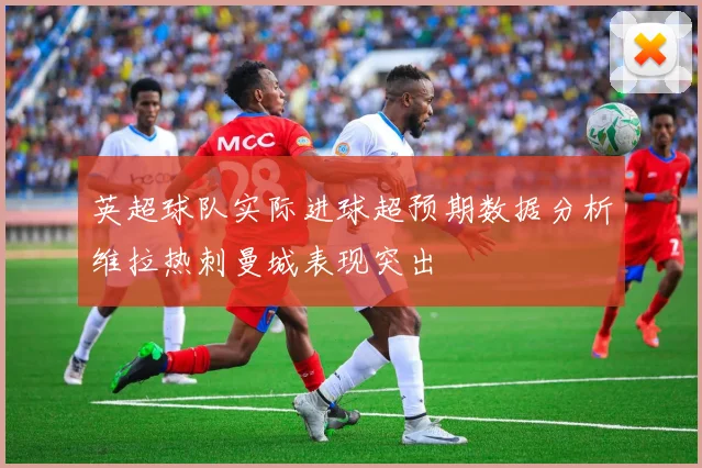 英超球队实际进球超预期数据分析维拉热刺曼城表现突出