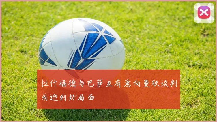 拉什福德与巴萨互有意向曼联谈判或迎利好局面