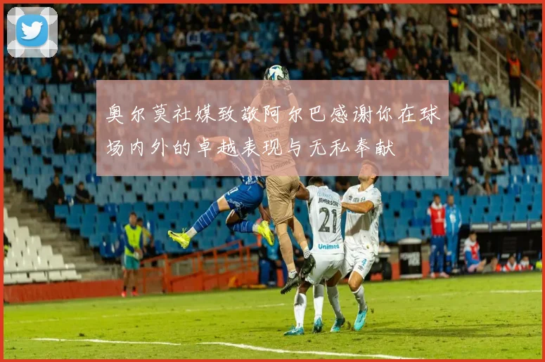奥尔莫社媒致敬阿尔巴感谢你在球场内外的卓越表现与无私奉献