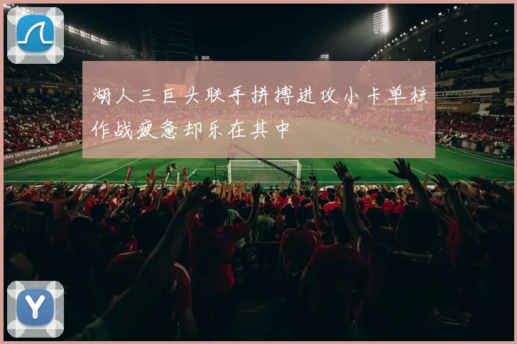 湖人三巨头联手拼搏进攻小卡单核作战疲惫却乐在其中