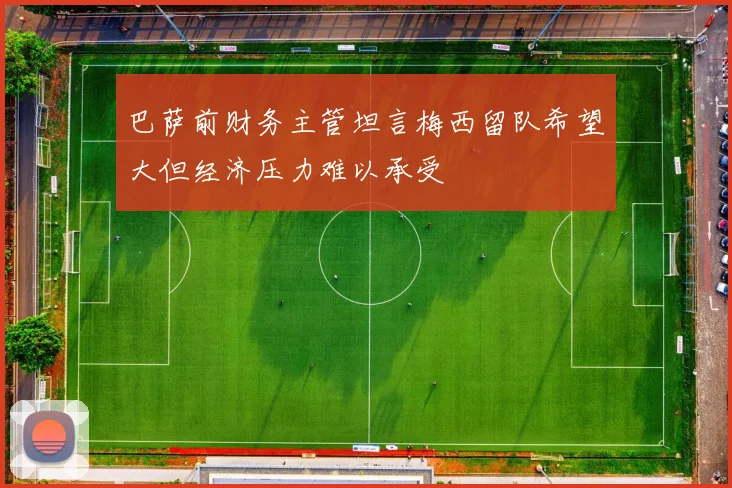 巴萨前财务主管坦言梅西留队希望大但经济压力难以承受