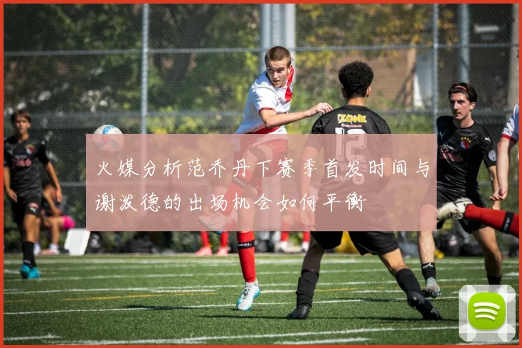 火媒分析范乔丹下赛季首发时间与谢泼德的出场机会如何平衡
