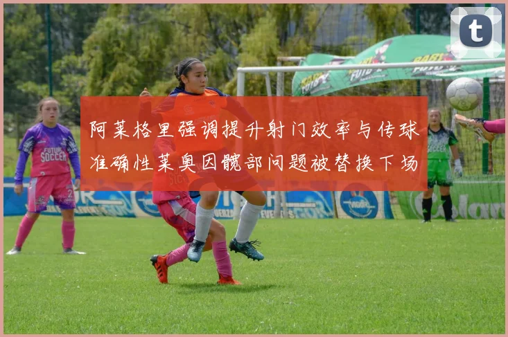 阿莱格里强调提升射门效率与传球准确性莱奥因髋部问题被替换下场