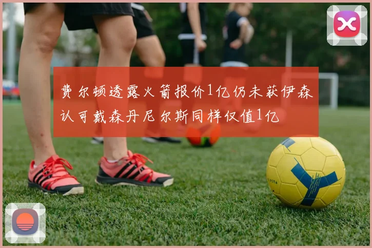 费尔顿透露火箭报价1亿仍未获伊森认可戴森丹尼尔斯同样仅值1亿