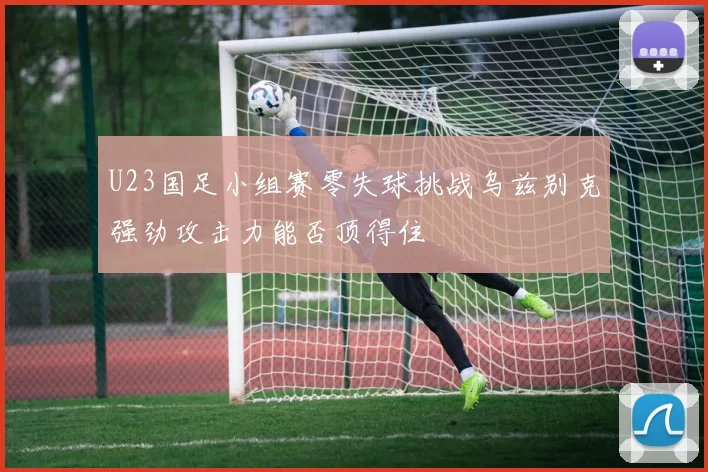 U23国足小组赛零失球挑战乌兹别克强劲攻击力能否顶得住