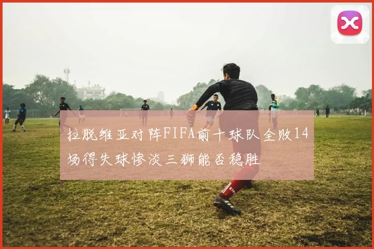 拉脱维亚对阵FIFA前十球队全败14场得失球惨淡三狮能否稳胜