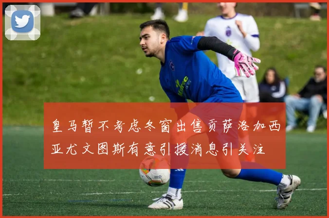 皇马暂不考虑冬窗出售贡萨洛加西亚尤文图斯有意引援消息引关注