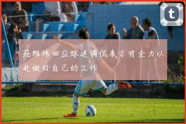 苑维玮回应球迷调侃表示将全力以赴做好自己的工作