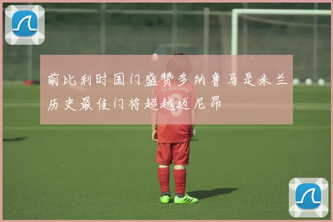 前比利时国门盛赞多纳鲁马是米兰历史最佳门将超越迈尼昂