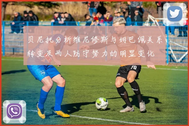 贝尼托分析维尼修斯与姆巴佩关系转变及两人防守努力的明显变化