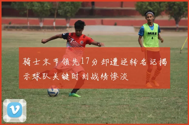 骑士末节领先17分却遭逆转名记揭示球队关键时刻战绩惨淡