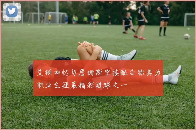 艾顿回忆与詹姆斯空接配合称其为职业生涯最精彩进球之一