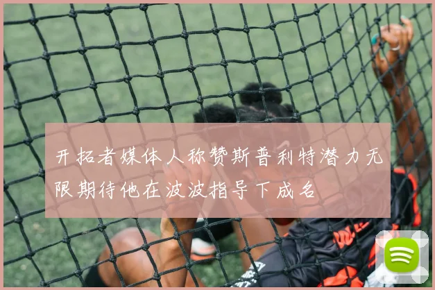 开拓者媒体人称赞斯普利特潜力无限期待他在波波指导下成名