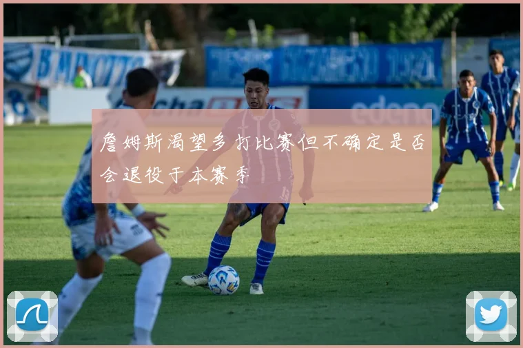 詹姆斯渴望多打比赛但不确定是否会退役于本赛季