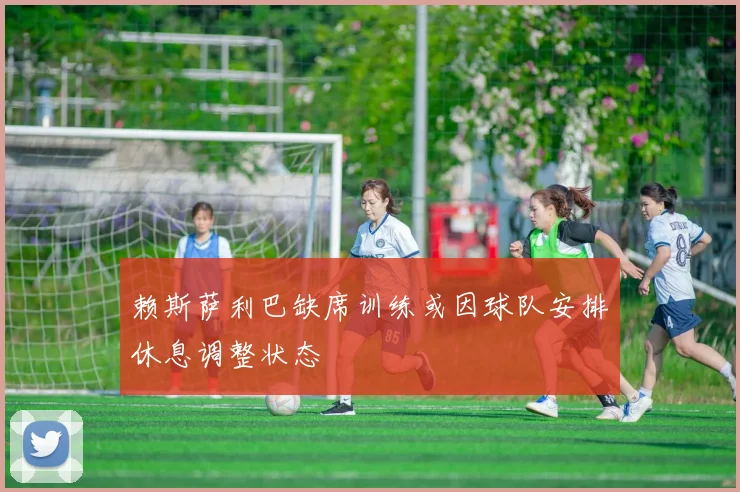 赖斯萨利巴缺席训练或因球队安排休息调整状态