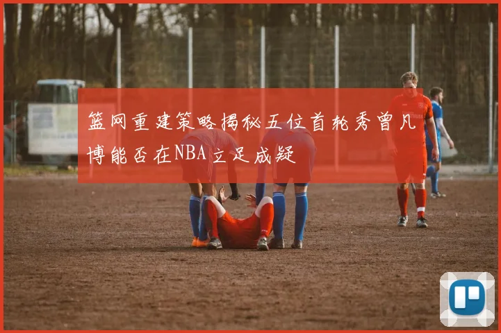 篮网重建策略揭秘五位首轮秀曾凡博能否在NBA立足成疑