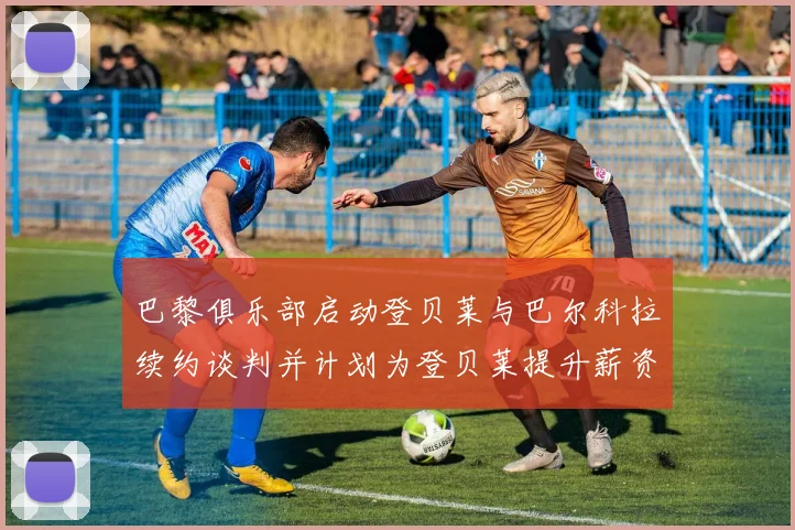 巴黎俱乐部启动登贝莱与巴尔科拉续约谈判并计划为登贝莱提升薪资待遇