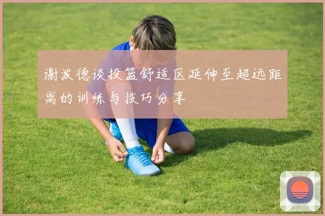 谢泼德谈投篮舒适区延伸至超远距离的训练与技巧分享