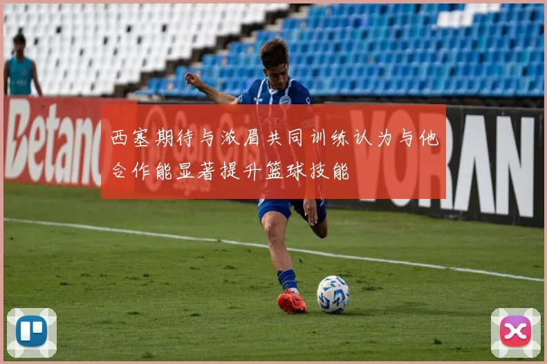 西塞期待与浓眉共同训练认为与他合作能显著提升篮球技能