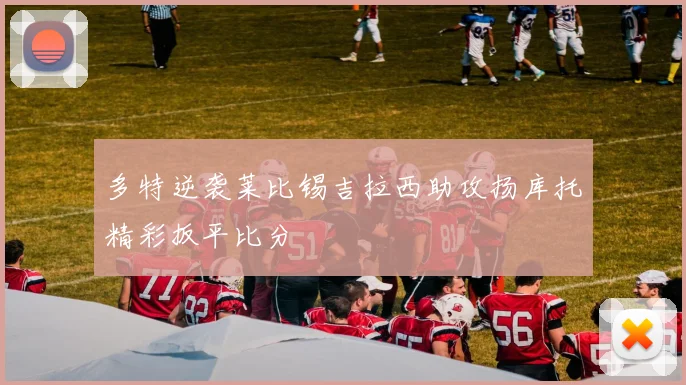 多特逆袭莱比锡吉拉西助攻扬库托精彩扳平比分