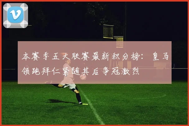 本赛季五大联赛最新积分榜：皇马领跑拜仁紧随其后争冠激烈