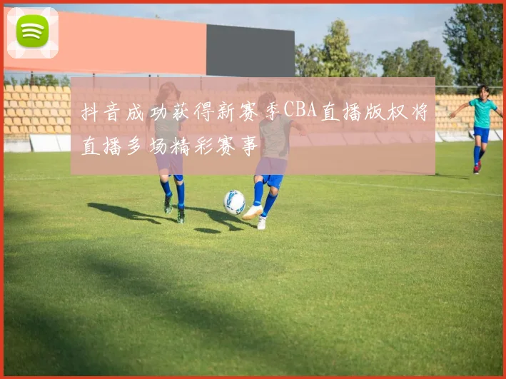 抖音成功获得新赛季CBA直播版权将直播多场精彩赛事