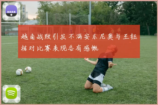 越南战败引发不满安东尼奥与王钰栋对比赛表现各有感慨