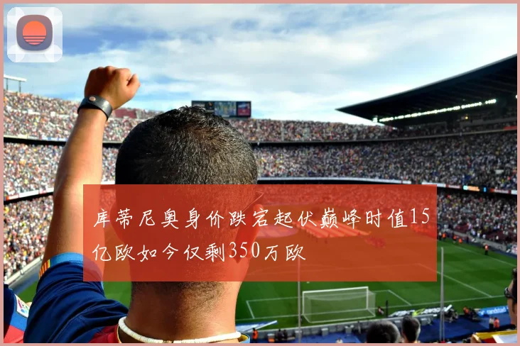 库蒂尼奥身价跌宕起伏巅峰时值15亿欧如今仅剩350万欧