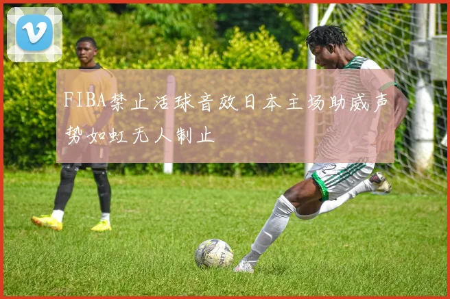 FIBA禁止活球音效日本主场助威声势如虹无人制止