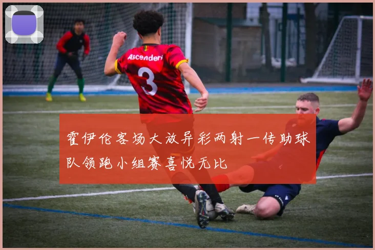 霍伊伦客场大放异彩两射一传助球队领跑小组赛喜悦无比