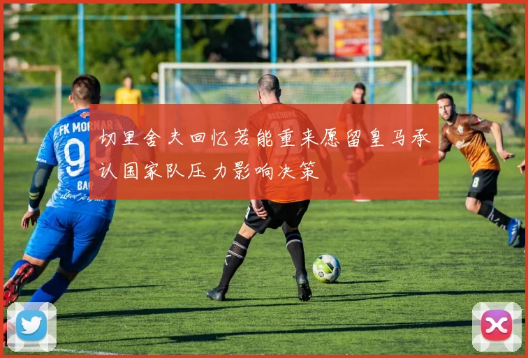 切里舍夫回忆若能重来愿留皇马承认国家队压力影响决策